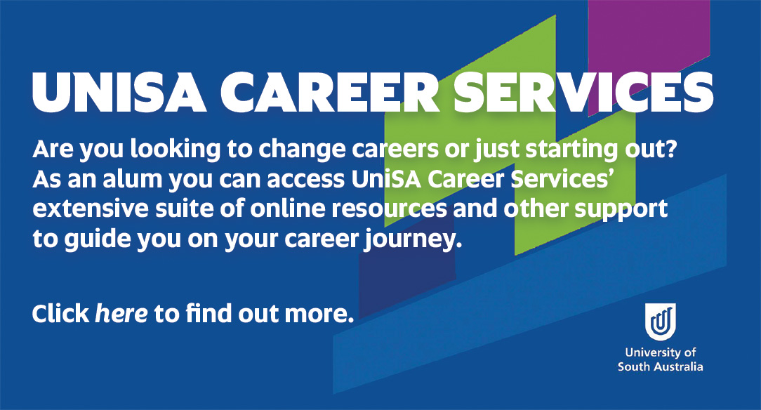 UniSA Careers - Are you looking to change careers or just starting out? As an alum you have access to UniSA's Career Services' extensive suite of online resources to help and guide you through your career journey. Click here to find out more.